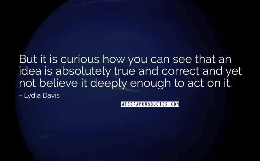 Lydia Davis Quotes: But it is curious how you can see that an idea is absolutely true and correct and yet not believe it deeply enough to act on it.