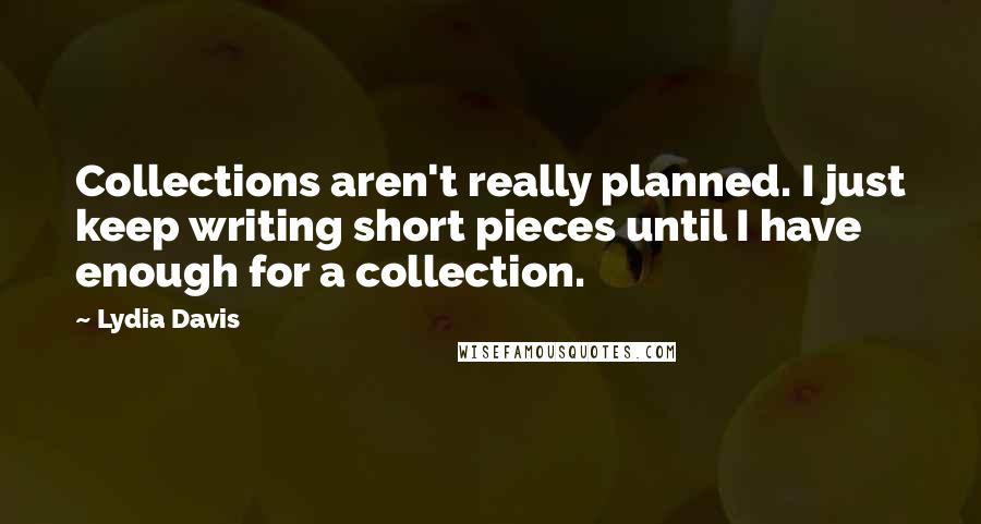 Lydia Davis Quotes: Collections aren't really planned. I just keep writing short pieces until I have enough for a collection.