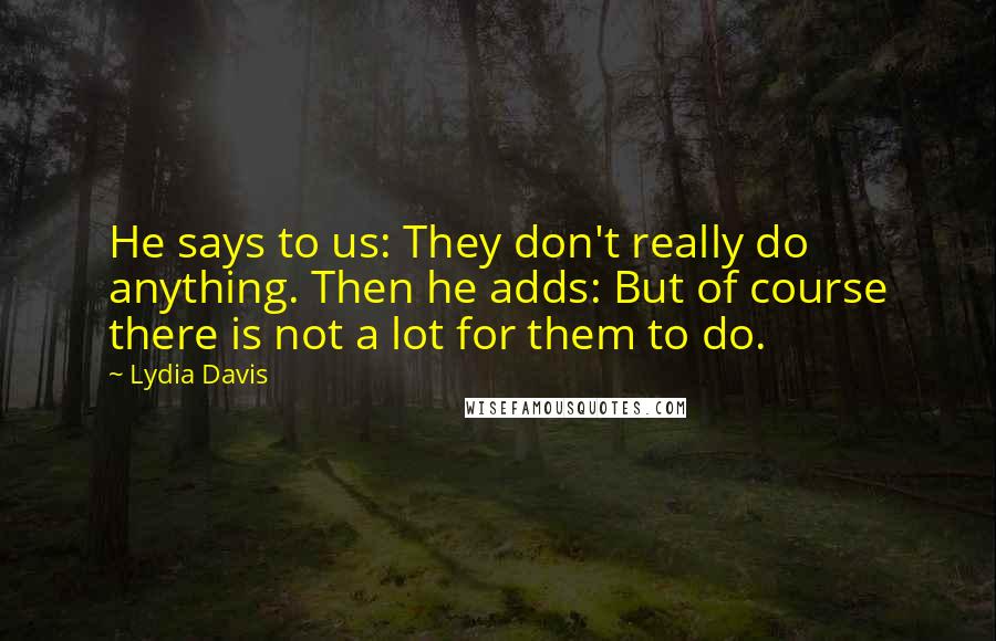 Lydia Davis Quotes: He says to us: They don't really do anything. Then he adds: But of course there is not a lot for them to do.