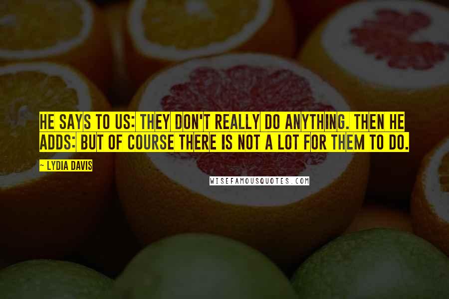 Lydia Davis Quotes: He says to us: They don't really do anything. Then he adds: But of course there is not a lot for them to do.