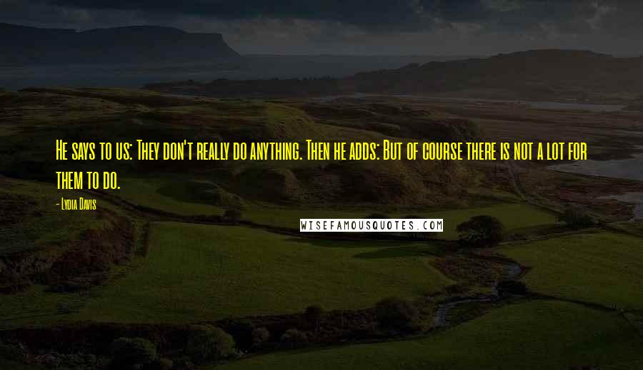 Lydia Davis Quotes: He says to us: They don't really do anything. Then he adds: But of course there is not a lot for them to do.
