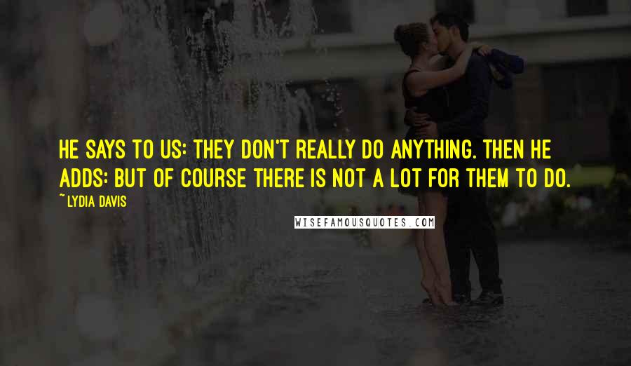 Lydia Davis Quotes: He says to us: They don't really do anything. Then he adds: But of course there is not a lot for them to do.