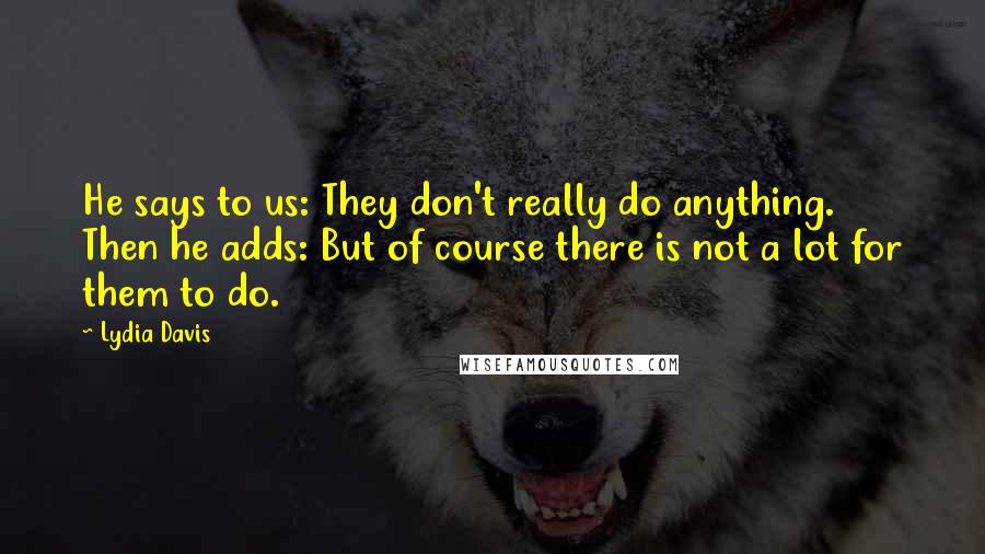 Lydia Davis Quotes: He says to us: They don't really do anything. Then he adds: But of course there is not a lot for them to do.