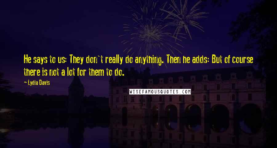 Lydia Davis Quotes: He says to us: They don't really do anything. Then he adds: But of course there is not a lot for them to do.