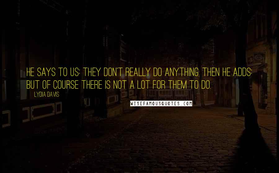 Lydia Davis Quotes: He says to us: They don't really do anything. Then he adds: But of course there is not a lot for them to do.