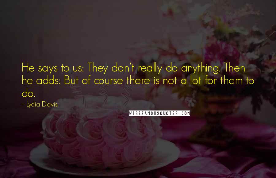 Lydia Davis Quotes: He says to us: They don't really do anything. Then he adds: But of course there is not a lot for them to do.