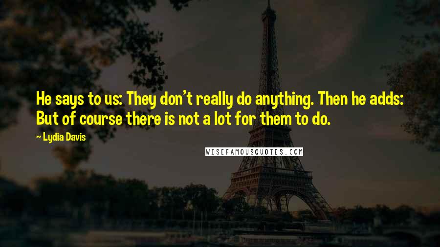 Lydia Davis Quotes: He says to us: They don't really do anything. Then he adds: But of course there is not a lot for them to do.