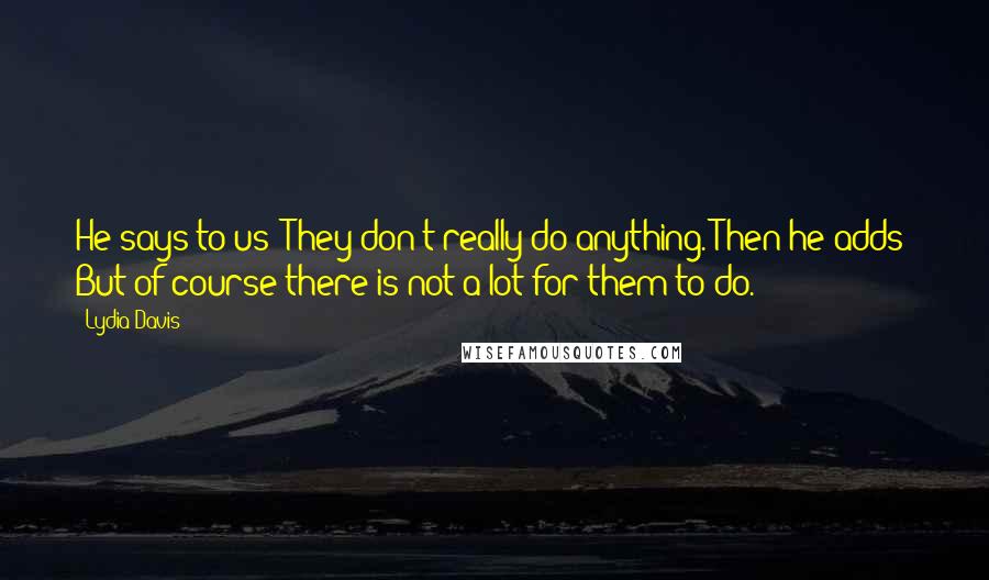 Lydia Davis Quotes: He says to us: They don't really do anything. Then he adds: But of course there is not a lot for them to do.