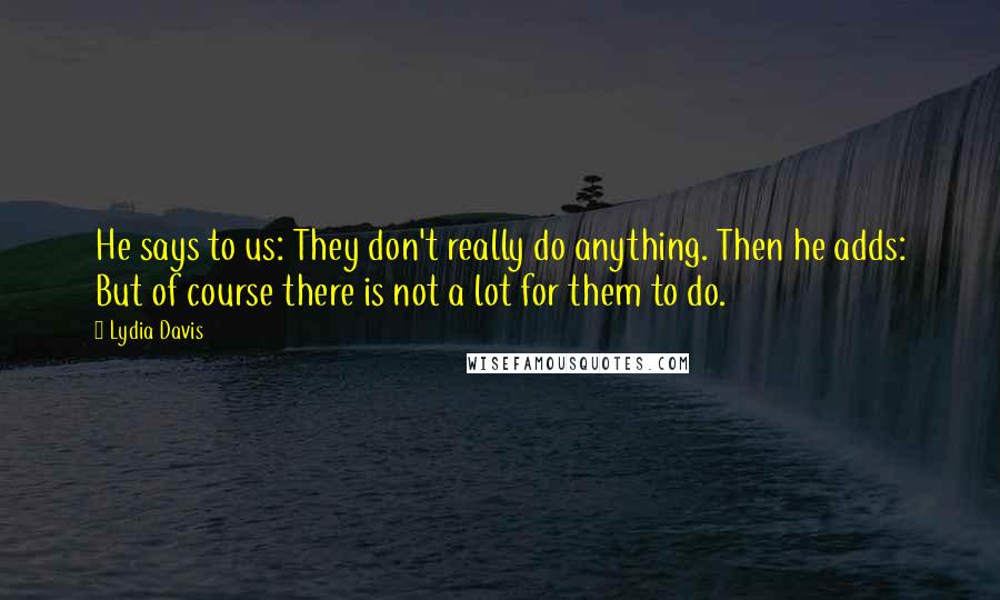 Lydia Davis Quotes: He says to us: They don't really do anything. Then he adds: But of course there is not a lot for them to do.