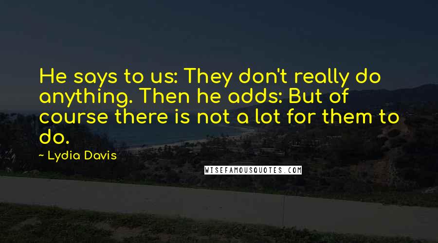 Lydia Davis Quotes: He says to us: They don't really do anything. Then he adds: But of course there is not a lot for them to do.