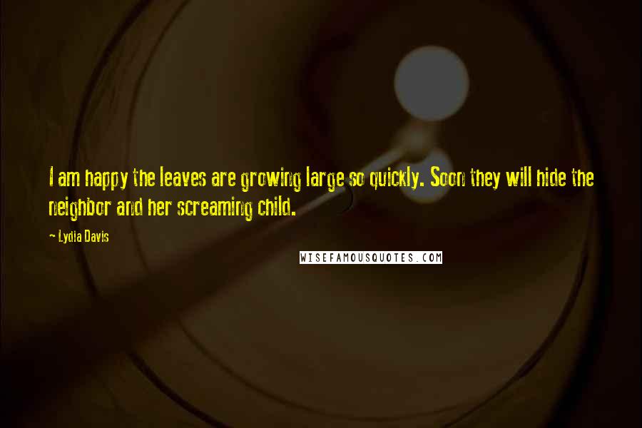 Lydia Davis Quotes: I am happy the leaves are growing large so quickly. Soon they will hide the neighbor and her screaming child.