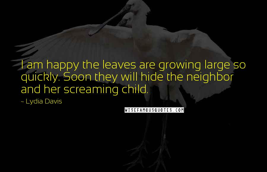 Lydia Davis Quotes: I am happy the leaves are growing large so quickly. Soon they will hide the neighbor and her screaming child.