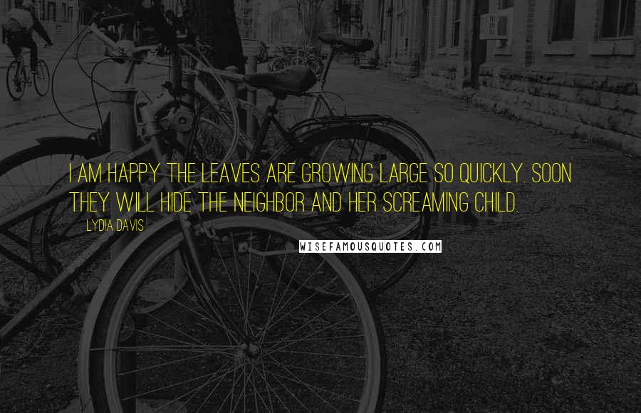 Lydia Davis Quotes: I am happy the leaves are growing large so quickly. Soon they will hide the neighbor and her screaming child.