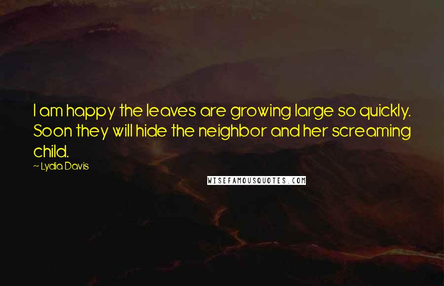 Lydia Davis Quotes: I am happy the leaves are growing large so quickly. Soon they will hide the neighbor and her screaming child.