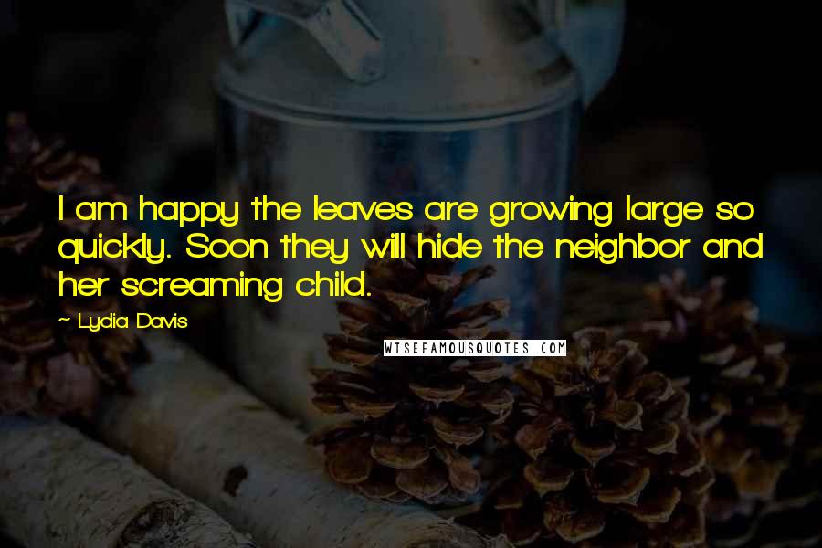 Lydia Davis Quotes: I am happy the leaves are growing large so quickly. Soon they will hide the neighbor and her screaming child.