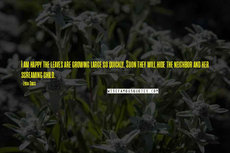 Lydia Davis Quotes: I am happy the leaves are growing large so quickly. Soon they will hide the neighbor and her screaming child.