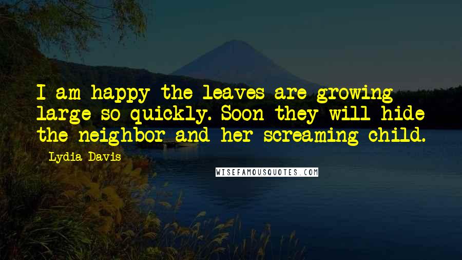 Lydia Davis Quotes: I am happy the leaves are growing large so quickly. Soon they will hide the neighbor and her screaming child.