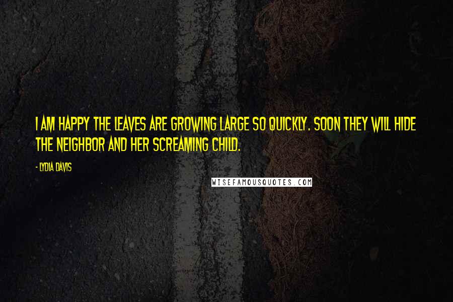 Lydia Davis Quotes: I am happy the leaves are growing large so quickly. Soon they will hide the neighbor and her screaming child.