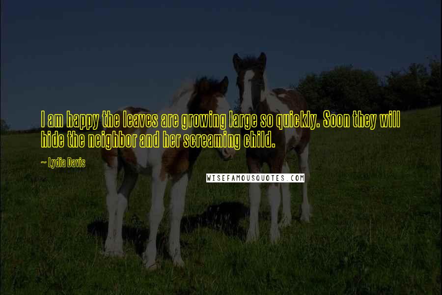 Lydia Davis Quotes: I am happy the leaves are growing large so quickly. Soon they will hide the neighbor and her screaming child.