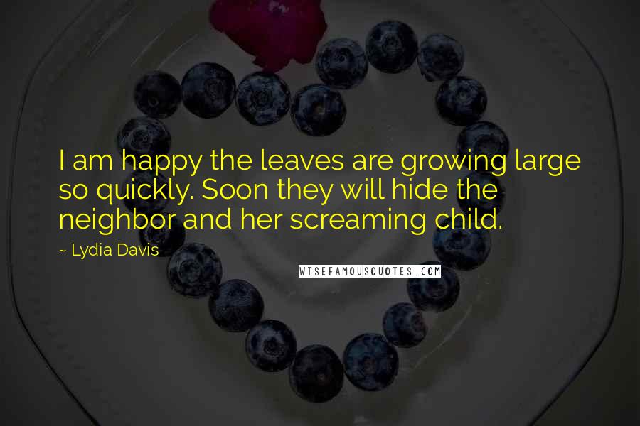 Lydia Davis Quotes: I am happy the leaves are growing large so quickly. Soon they will hide the neighbor and her screaming child.