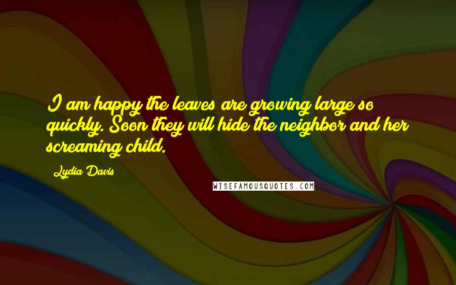 Lydia Davis Quotes: I am happy the leaves are growing large so quickly. Soon they will hide the neighbor and her screaming child.