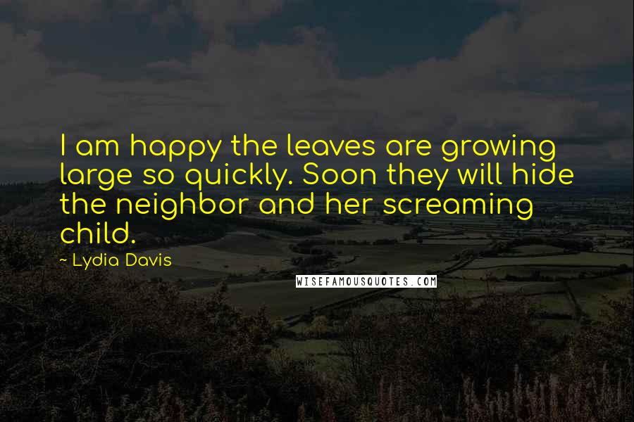 Lydia Davis Quotes: I am happy the leaves are growing large so quickly. Soon they will hide the neighbor and her screaming child.