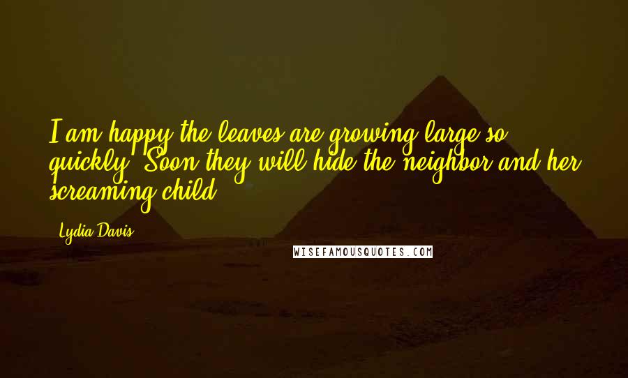 Lydia Davis Quotes: I am happy the leaves are growing large so quickly. Soon they will hide the neighbor and her screaming child.