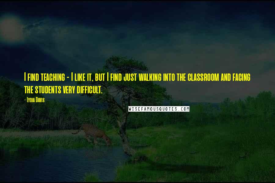 Lydia Davis Quotes: I find teaching - I like it, but I find just walking into the classroom and facing the students very difficult.