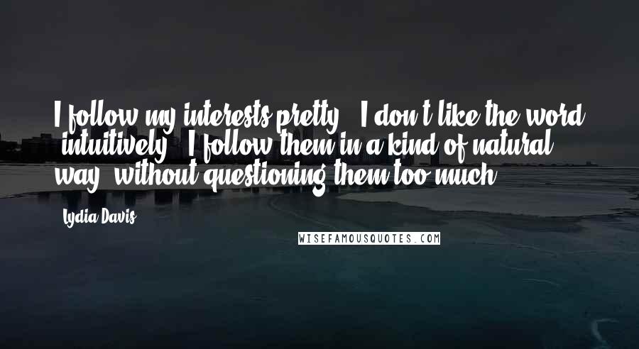 Lydia Davis Quotes: I follow my interests pretty - I don't like the word 'intuitively.' I follow them in a kind of natural way, without questioning them too much.