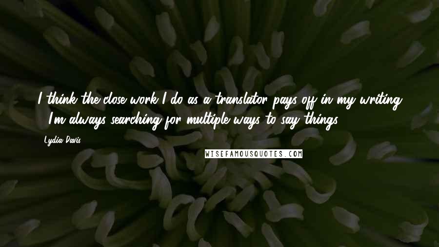 Lydia Davis Quotes: I think the close work I do as a translator pays off in my writing - I'm always searching for multiple ways to say things.