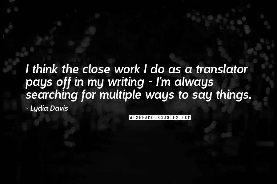 Lydia Davis Quotes: I think the close work I do as a translator pays off in my writing - I'm always searching for multiple ways to say things.