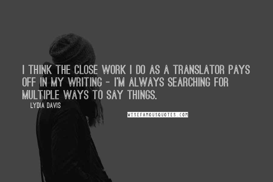 Lydia Davis Quotes: I think the close work I do as a translator pays off in my writing - I'm always searching for multiple ways to say things.