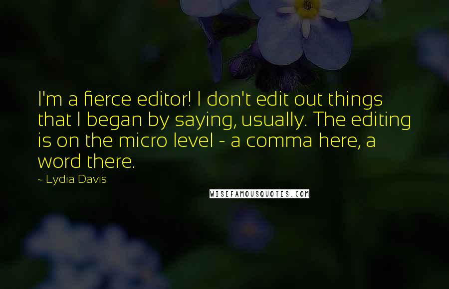 Lydia Davis Quotes: I'm a fierce editor! I don't edit out things that I began by saying, usually. The editing is on the micro level - a comma here, a word there.