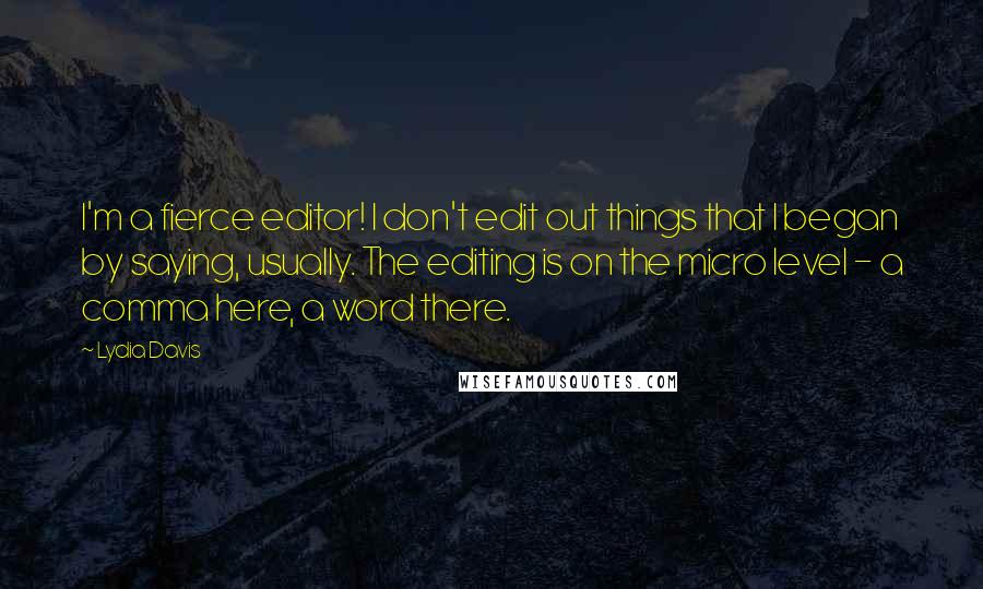 Lydia Davis Quotes: I'm a fierce editor! I don't edit out things that I began by saying, usually. The editing is on the micro level - a comma here, a word there.