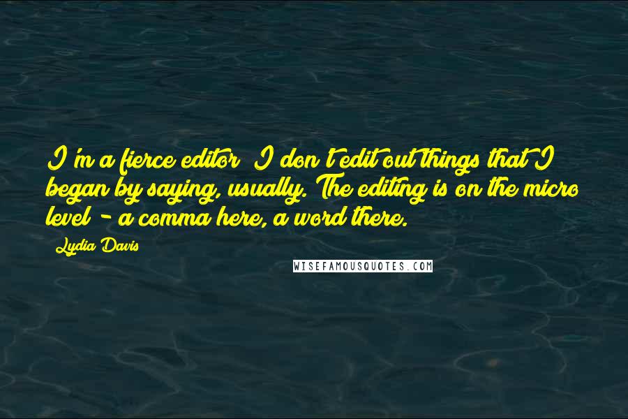 Lydia Davis Quotes: I'm a fierce editor! I don't edit out things that I began by saying, usually. The editing is on the micro level - a comma here, a word there.