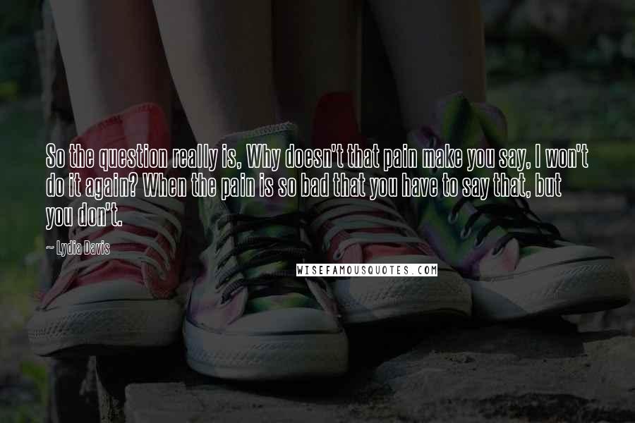 Lydia Davis Quotes: So the question really is, Why doesn't that pain make you say, I won't do it again? When the pain is so bad that you have to say that, but you don't.