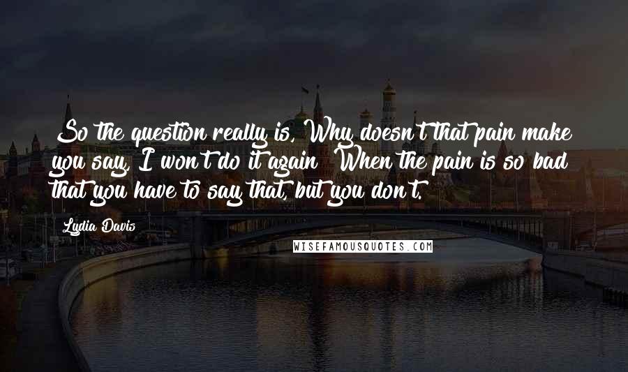 Lydia Davis Quotes: So the question really is, Why doesn't that pain make you say, I won't do it again? When the pain is so bad that you have to say that, but you don't.