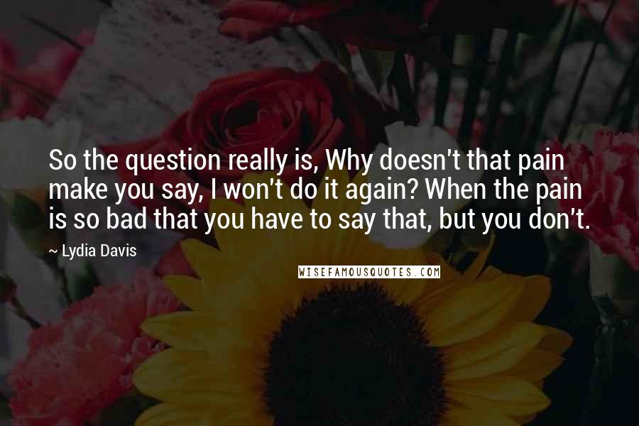 Lydia Davis Quotes: So the question really is, Why doesn't that pain make you say, I won't do it again? When the pain is so bad that you have to say that, but you don't.