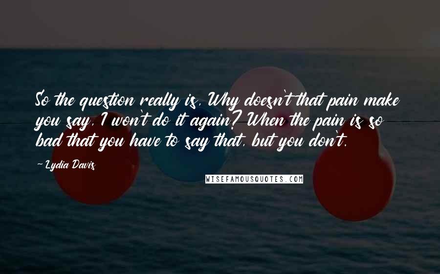 Lydia Davis Quotes: So the question really is, Why doesn't that pain make you say, I won't do it again? When the pain is so bad that you have to say that, but you don't.