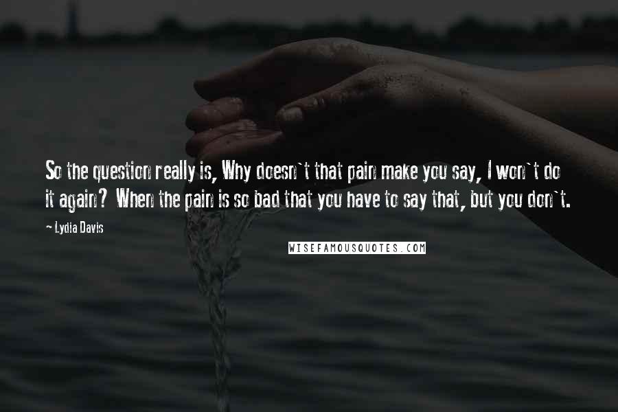 Lydia Davis Quotes: So the question really is, Why doesn't that pain make you say, I won't do it again? When the pain is so bad that you have to say that, but you don't.