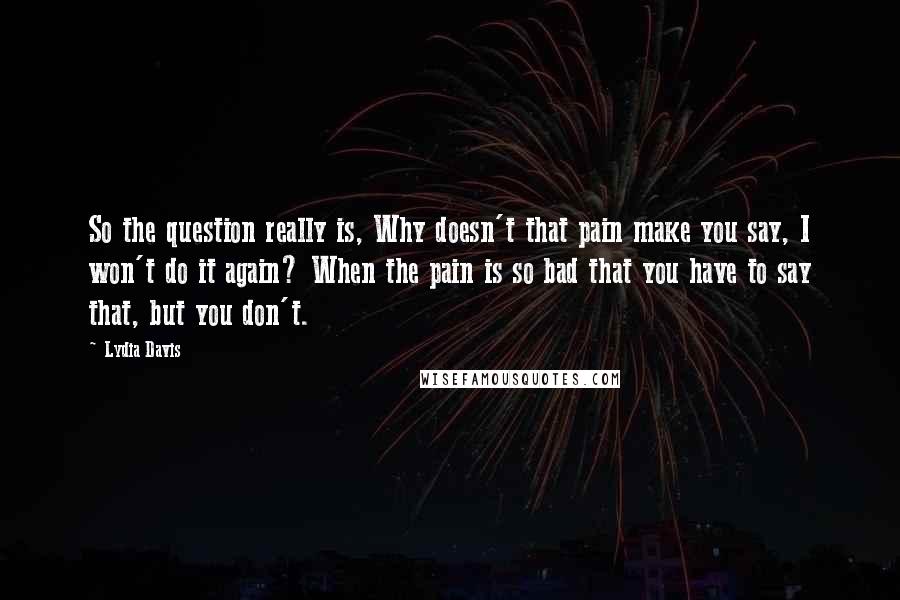 Lydia Davis Quotes: So the question really is, Why doesn't that pain make you say, I won't do it again? When the pain is so bad that you have to say that, but you don't.