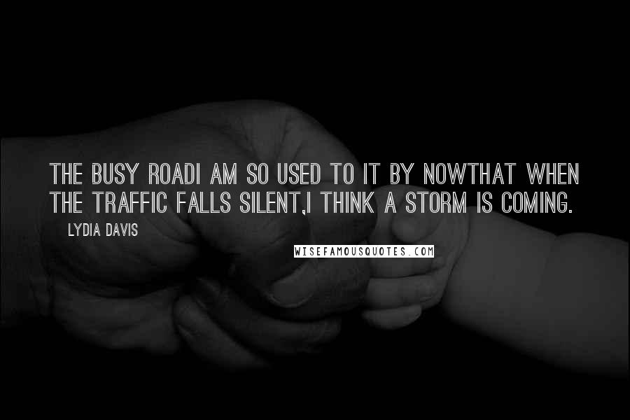 Lydia Davis Quotes: The Busy RoadI am so used to it by nowthat when the traffic falls silent,I think a storm is coming.