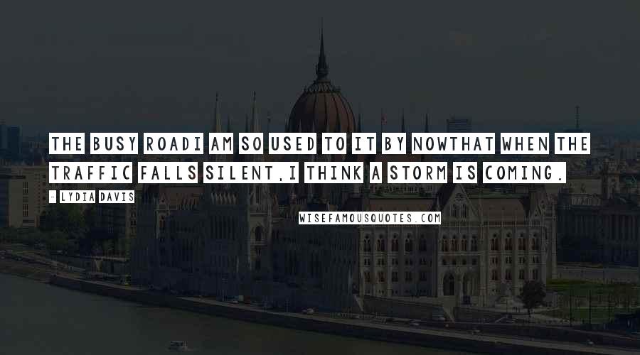 Lydia Davis Quotes: The Busy RoadI am so used to it by nowthat when the traffic falls silent,I think a storm is coming.