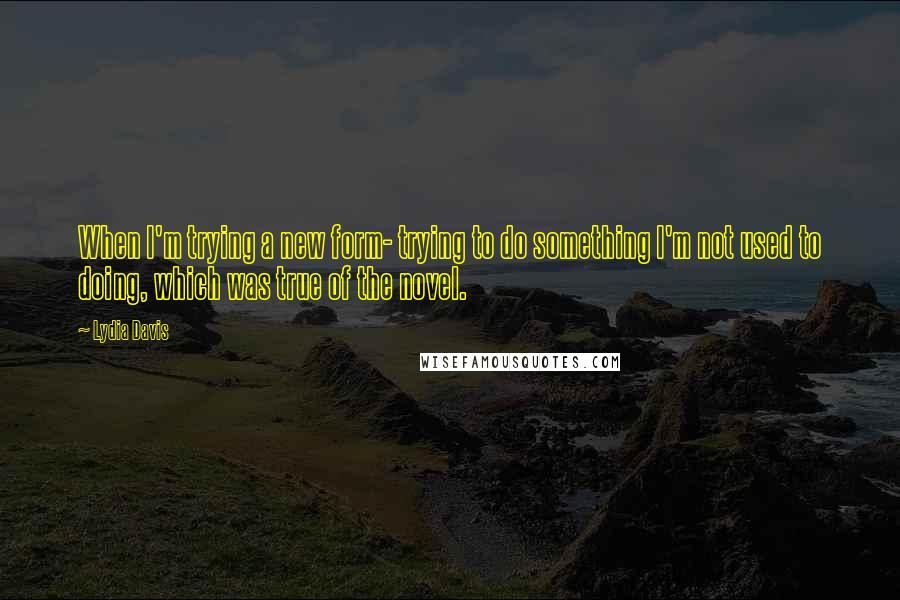 Lydia Davis Quotes: When I'm trying a new form- trying to do something I'm not used to doing, which was true of the novel.