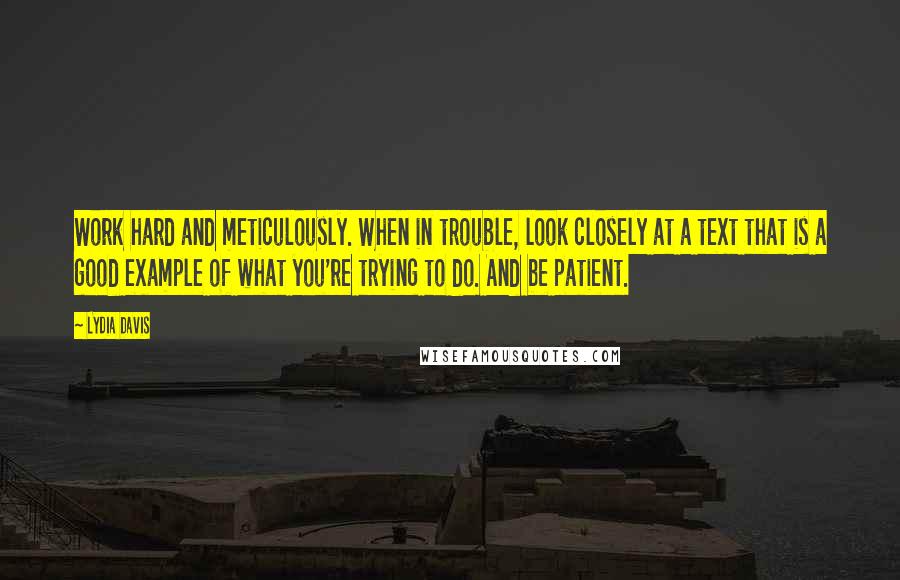 Lydia Davis Quotes: Work hard and meticulously. When in trouble, look closely at a text that is a good example of what you're trying to do. And be patient.