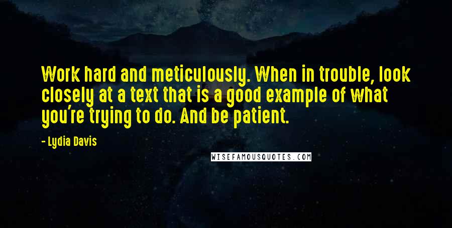 Lydia Davis Quotes: Work hard and meticulously. When in trouble, look closely at a text that is a good example of what you're trying to do. And be patient.