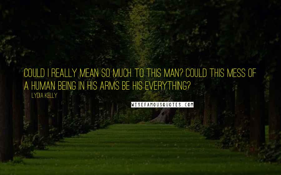 Lydia Kelly Quotes: Could I really mean so much to this man? Could this mess of a human being in his arms be his everything?