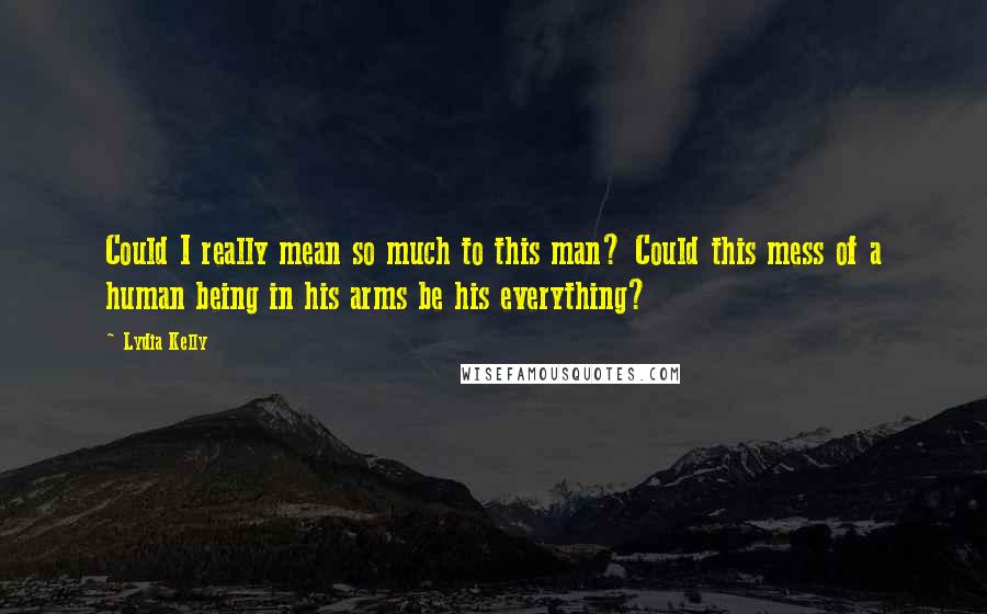 Lydia Kelly Quotes: Could I really mean so much to this man? Could this mess of a human being in his arms be his everything?