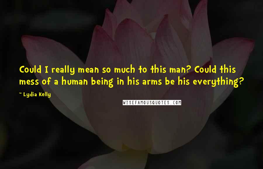 Lydia Kelly Quotes: Could I really mean so much to this man? Could this mess of a human being in his arms be his everything?