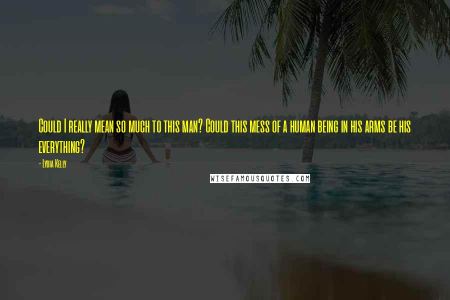 Lydia Kelly Quotes: Could I really mean so much to this man? Could this mess of a human being in his arms be his everything?